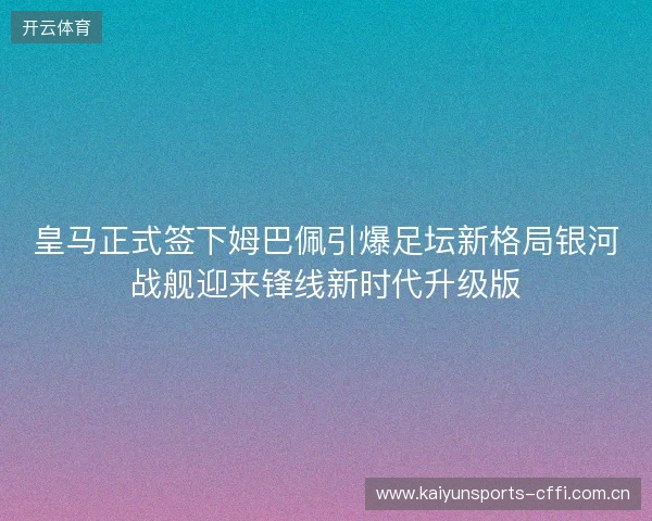 皇马正式签下姆巴佩引爆足坛新格局银河战舰迎来锋线新时代升级版
