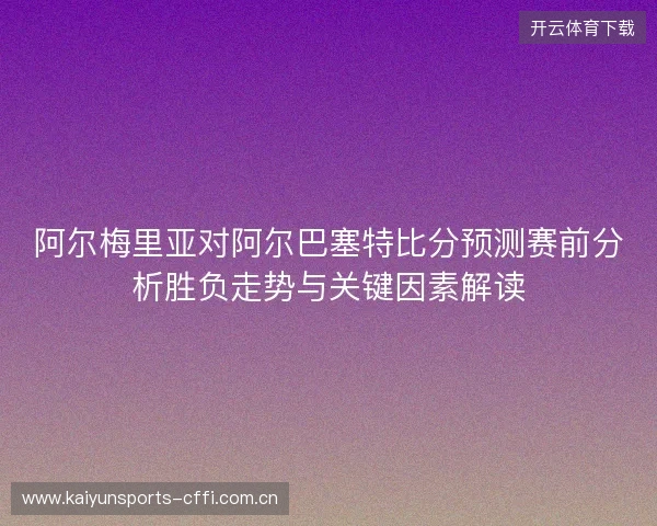 阿尔梅里亚对阿尔巴塞特比分预测赛前分析胜负走势与关键因素解读